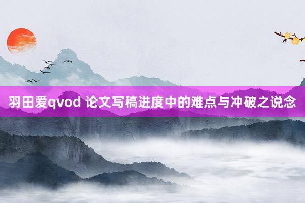 羽田爱qvod 论文写稿进度中的难点与冲破之说念