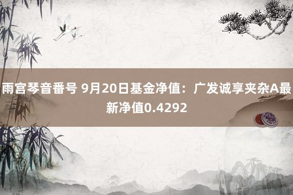 雨宫琴音番号 9月20日基金净值：广发诚享夹杂A最新净值0.4292