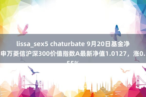 lissa_sex5 chaturbate 9月20日基金净值：申万菱信沪深300价值指数A最新净值1.0127，涨0.55%