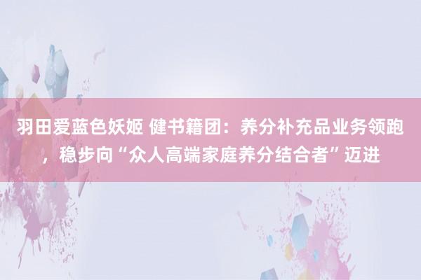 羽田爱蓝色妖姬 健书籍团：养分补充品业务领跑，稳步向“众人高端家庭养分结合者”迈进