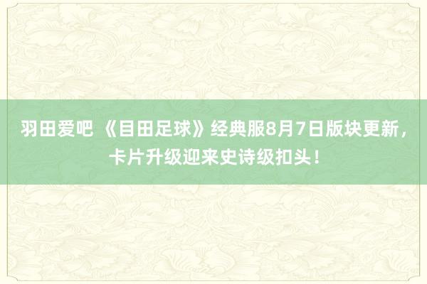 羽田爱吧 《目田足球》经典服8月7日版块更新，卡片升级迎来史诗级扣头！