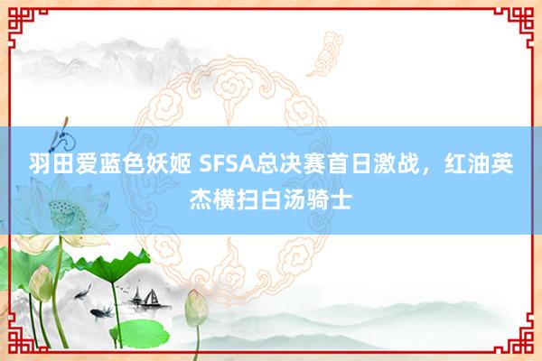 羽田爱蓝色妖姬 SFSA总决赛首日激战，红油英杰横扫白汤骑士