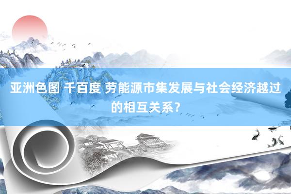 亚洲色图 千百度 劳能源市集发展与社会经济越过的相互关系？