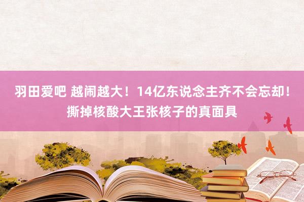 羽田爱吧 越闹越大！14亿东说念主齐不会忘却！撕掉核酸大王张核子的真面具