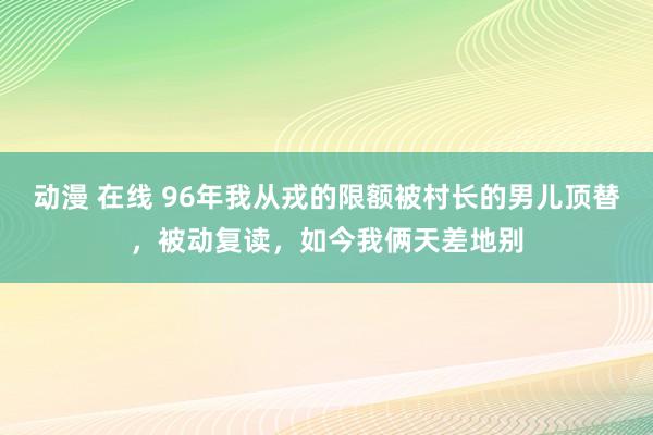 动漫 在线 96年我从戎的限额被村长的男儿顶替，被动复读，如今我俩天差地别