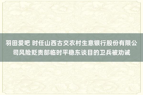 羽田爱吧 时任山西古交农村生意银行股份有限公司风险贬责部临时平稳东谈目的卫兵被劝诫