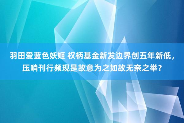 羽田爱蓝色妖姬 权柄基金新发边界创五年新低，压哨刊行频现是故意为之如故无奈之举？