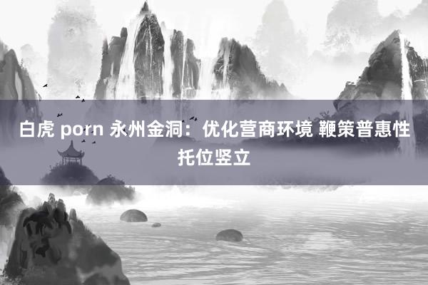 白虎 porn 永州金洞：优化营商环境 鞭策普惠性托位竖立