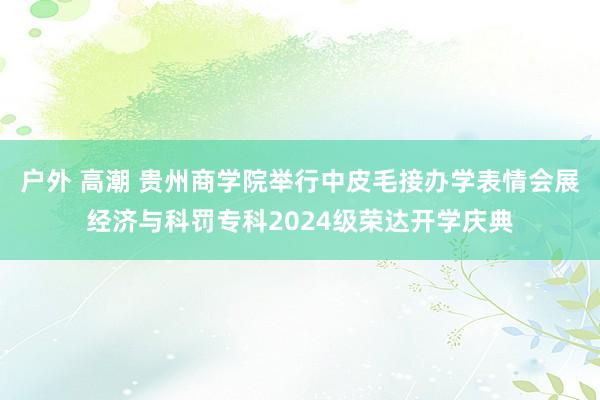 户外 高潮 贵州商学院举行中皮毛接办学表情会展经济与科罚专科2024级荣达开学庆典