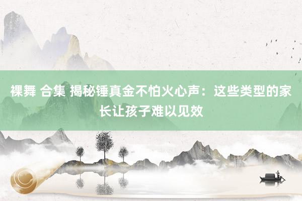 裸舞 合集 揭秘锤真金不怕火心声：这些类型的家长让孩子难以见效