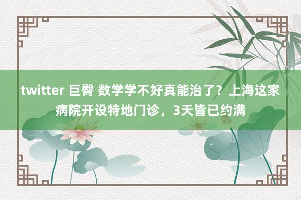 twitter 巨臀 数学学不好真能治了？上海这家病院开设特地门诊，3天皆已约满