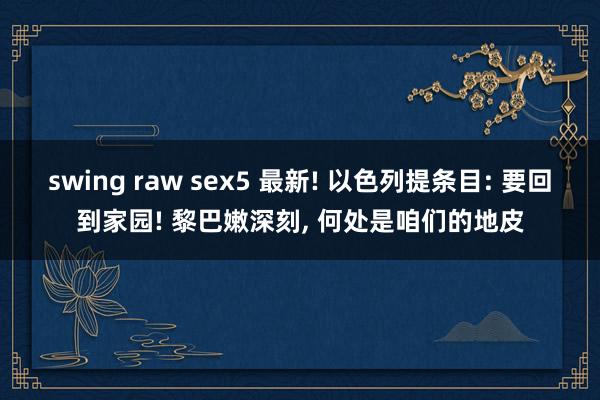 swing raw sex5 最新! 以色列提条目: 要回到家园! 黎巴嫩深刻， 何处是咱们的地皮