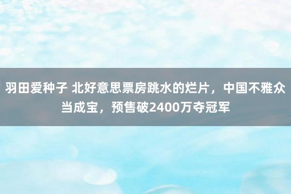 羽田爱种子 北好意思票房跳水的烂片，中国不雅众当成宝，预售破2400万夺冠军