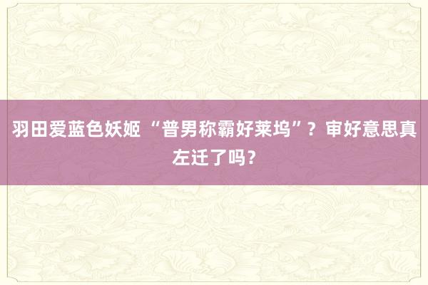 羽田爱蓝色妖姬 “普男称霸好莱坞”？审好意思真左迁了吗？