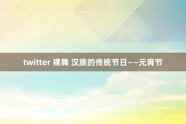 twitter 裸舞 汉族的传统节日——元宵节