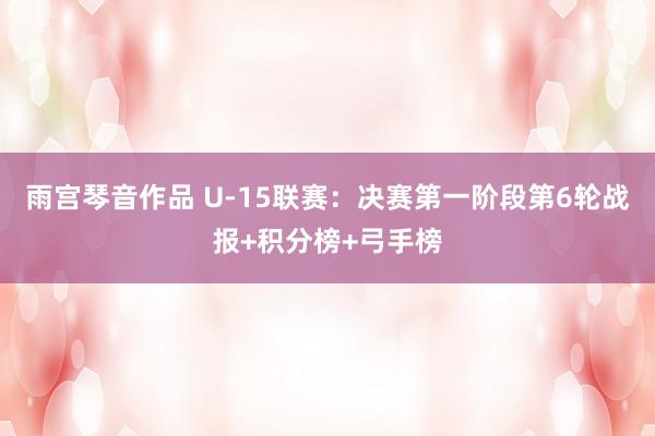 雨宫琴音作品 U-15联赛：决赛第一阶段第6轮战报+积分榜+弓手榜