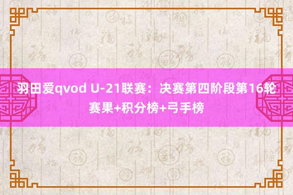 羽田爱qvod U-21联赛：决赛第四阶段第16轮赛果+积分榜+弓手榜