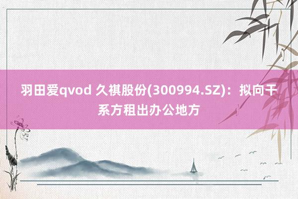 羽田爱qvod 久祺股份(300994.SZ)：拟向干系方租出办公地方