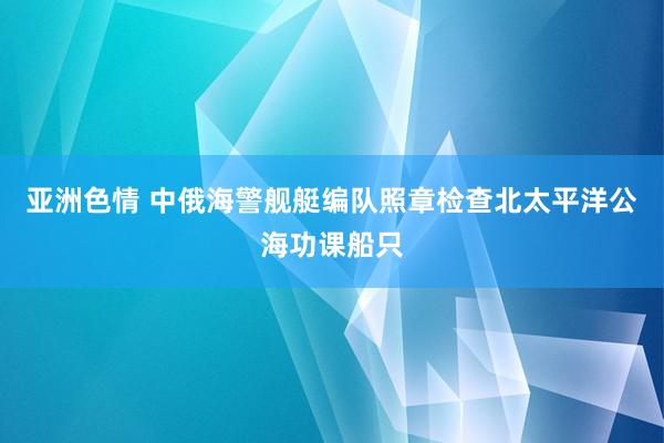 亚洲色情 中俄海警舰艇编队照章检查北太平洋公海功课船只