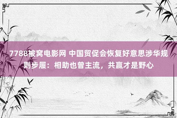 7788被窝电影网 中国贸促会恢复好意思涉华规则步履：相助也曾主流，共赢才是野心