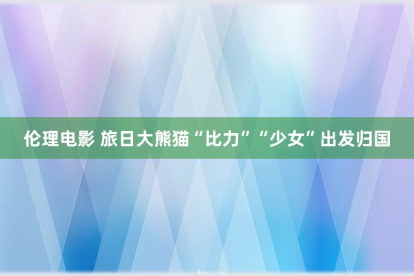 伦理电影 旅日大熊猫“比力”“少女”出发归国