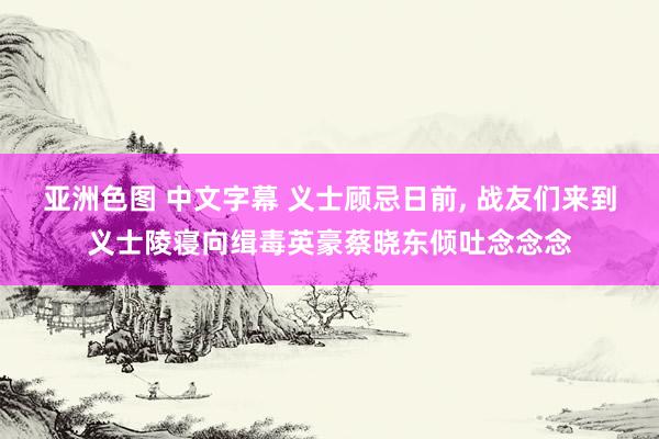 亚洲色图 中文字幕 义士顾忌日前， 战友们来到义士陵寝向缉毒英豪蔡晓东倾吐念念念