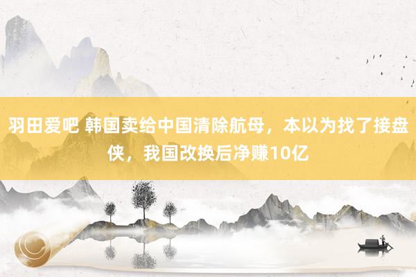 羽田爱吧 韩国卖给中国清除航母，本以为找了接盘侠，我国改换后净赚10亿