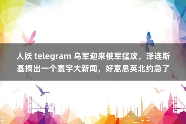 人妖 telegram 乌军迎来俄军猛攻，泽连斯基搞出一个寰宇大新闻，好意思英北约急了