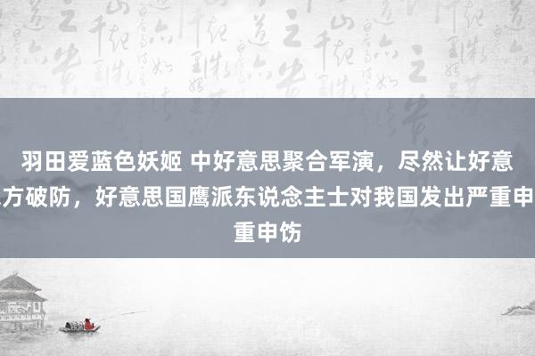 羽田爱蓝色妖姬 中好意思聚合军演，尽然让好意思方破防，好意思国鹰派东说念主士对我国发出严重申饬