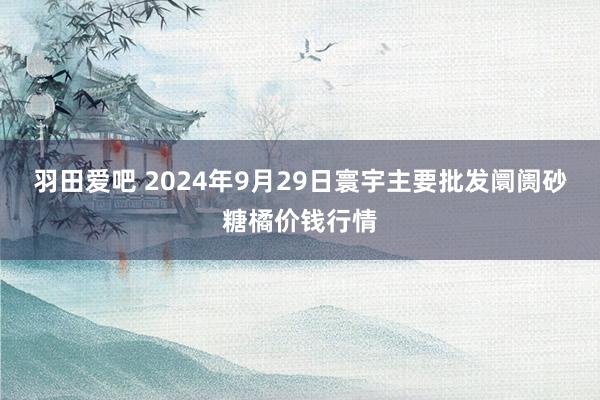 羽田爱吧 2024年9月29日寰宇主要批发阛阓砂糖橘价钱行情