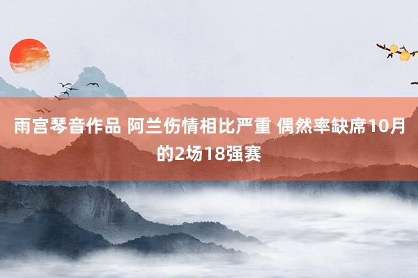 雨宫琴音作品 阿兰伤情相比严重 偶然率缺席10月的2场18强赛