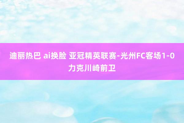 迪丽热巴 ai换脸 亚冠精英联赛-光州FC客场1-0力克川崎前卫