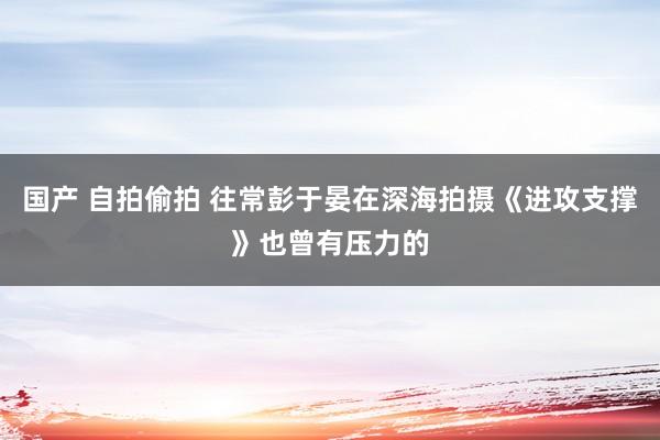 国产 自拍偷拍 往常彭于晏在深海拍摄《进攻支撑》也曾有压力的