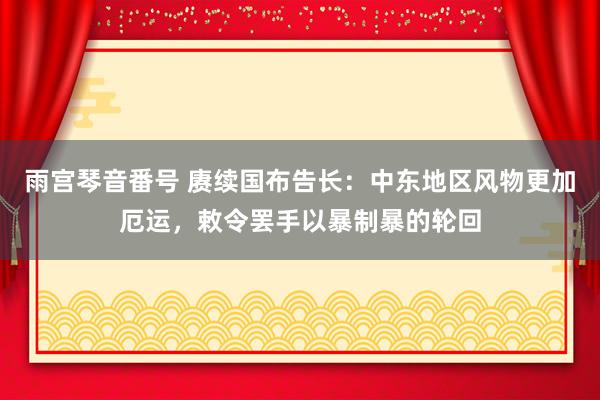 雨宫琴音番号 赓续国布告长：中东地区风物更加厄运，敕令罢手以暴制暴的轮回