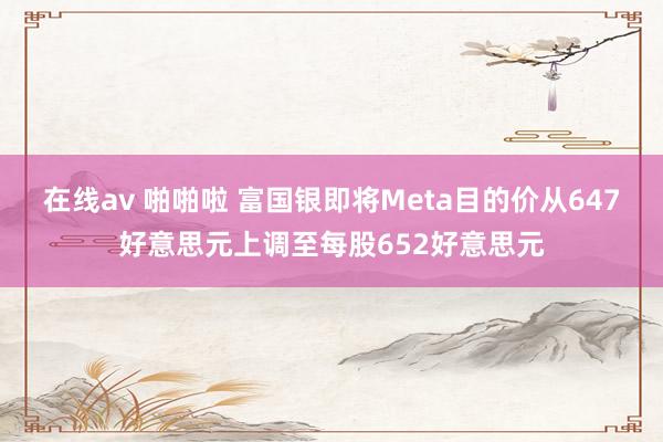 在线av 啪啪啦 富国银即将Meta目的价从647好意思元上调至每股652好意思元