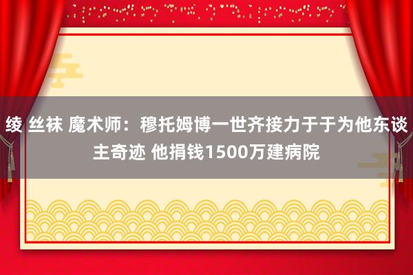 绫 丝袜 魔术师：穆托姆博一世齐接力于于为他东谈主奇迹 他捐钱1500万建病院