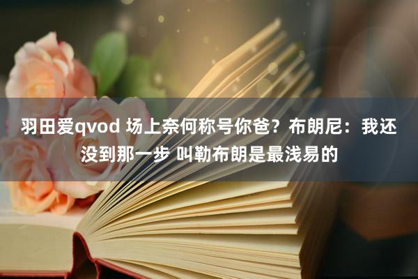 羽田爱qvod 场上奈何称号你爸？布朗尼：我还没到那一步 叫勒布朗是最浅易的