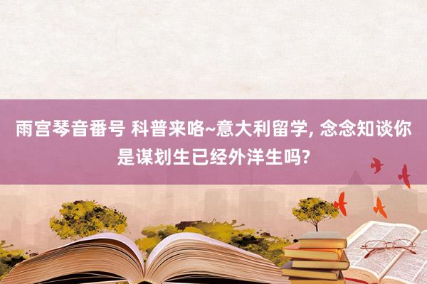 雨宫琴音番号 科普来咯~意大利留学, 念念知谈你是谋划生已经外洋生吗?