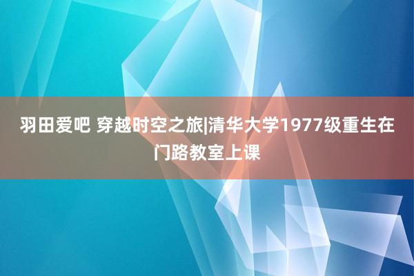 羽田爱吧 穿越时空之旅|清华大学1977级重生在门路教室上课