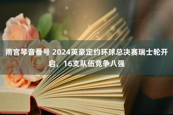 雨宫琴音番号 2024英豪定约环球总决赛瑞士轮开启，16支队伍竞争八强