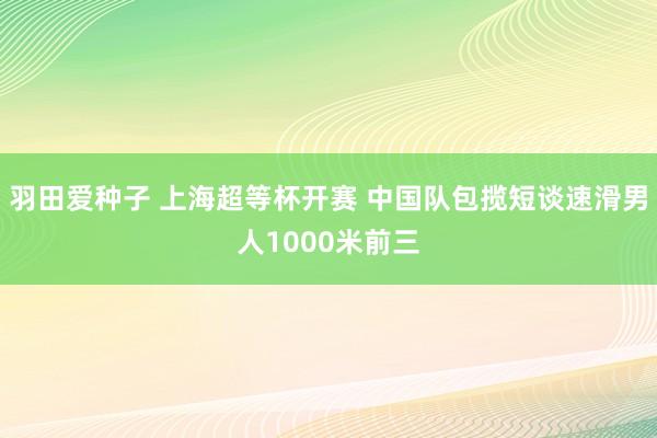 羽田爱种子 上海超等杯开赛 中国队包揽短谈速滑男人1000米前三