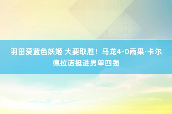 羽田爱蓝色妖姬 大要取胜！马龙4-0雨果·卡尔德拉诺挺进男单四强