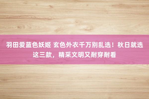 羽田爱蓝色妖姬 玄色外衣千万别乱选！秋日就选这三款，精采文明又耐穿耐看