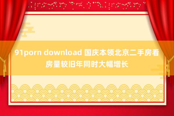 91porn download 国庆本领北京二手房看房量较旧年同时大幅增长