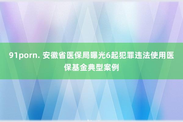 91porn. 安徽省医保局曝光6起犯罪违法使用医保基金典型案例