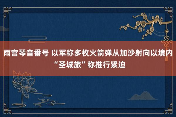 雨宫琴音番号 以军称多枚火箭弹从加沙射向以境内 “圣城旅”称推行紧迫