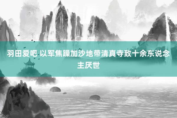 羽田爱吧 以军焦躁加沙地带清真寺致十余东说念主厌世