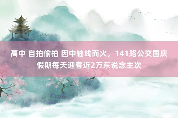 高中 自拍偷拍 因中轴线而火，141路公交国庆假期每天迎客近2万东说念主次