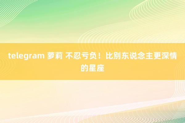 telegram 萝莉 不忍亏负！比别东说念主更深情的星座