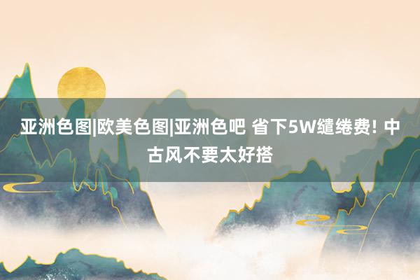 亚洲色图|欧美色图|亚洲色吧 省下5W缱绻费! 中古风不要太好搭